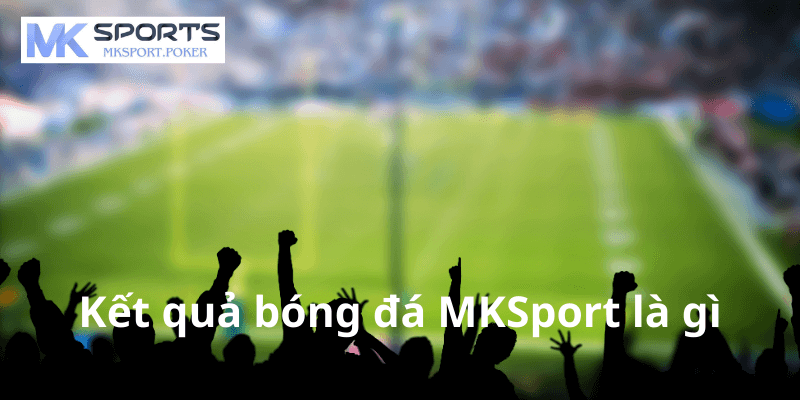 Kết quả bóng đá MKSport là gì